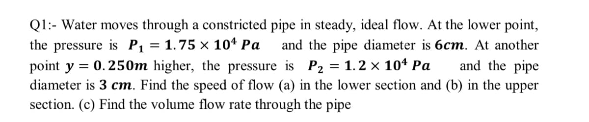 Q1:- Water moves through a constricted pipe in steady, ideal flow. At the lower point,
the pressure is P1 = 1.75 × 104 Pa
point y = 0.250m higher, the pressure is P2 = 1.2 × 104 Pa
and the pipe diameter is 6cm. At another
and the pipe
diameter is 3 cm. Find the speed of flow (a) in the lower section and (b) in the upper
section. (c) Find the volume flow rate through the pipe
