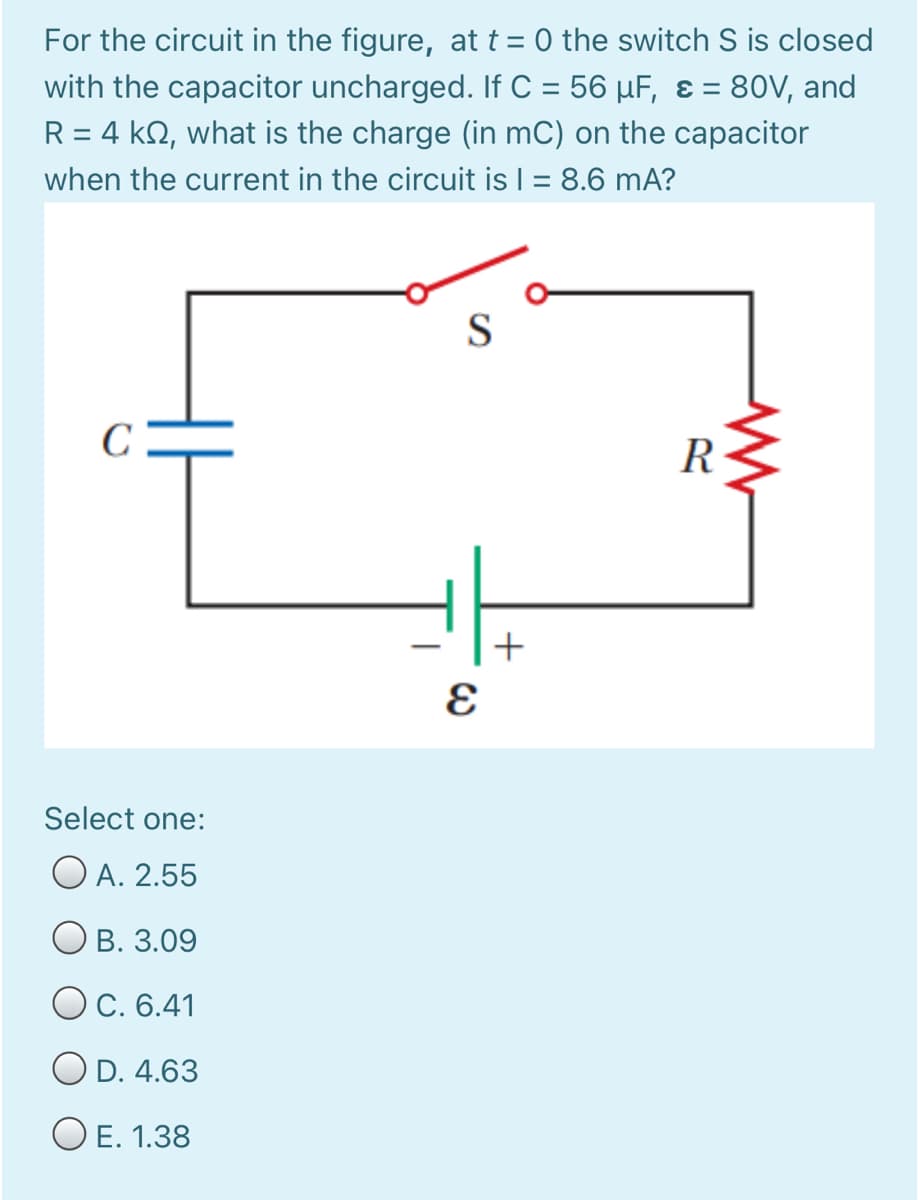 For the circuit in the figure, at t = 0 the switch S is closed
with the capacitor uncharged. If C = 56 µF, ɛ = 80V, and
R = 4 kQ, what is the charge (in mC) on the capacitor
when the current in the circuit is | = 8.6 mA?
%3D
S
C
Select one:
O A. 2.55
В. 3.09
Ос. 6.41
O D. 4.63
O E. 1.38
