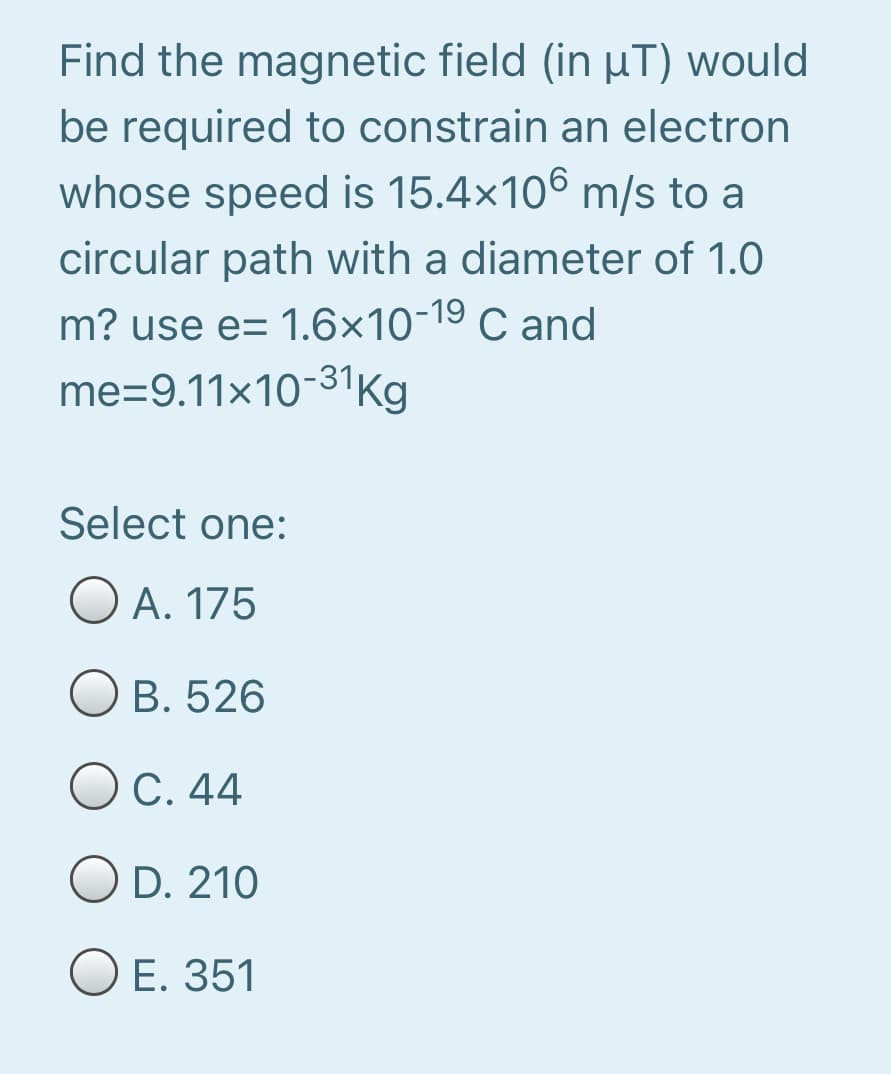 Find the magnetic field (in µT) would
be required to constrain an electron
whose speed is 15.4x106 m/s to a
circular path with a diameter of 1.0
m? use e= 1.6×10-19 C and
me=9.11×10-31Kg
Select one:
O A. 175
Ов. 526
Ос. 44
OD. 210
ОЕ. 351

