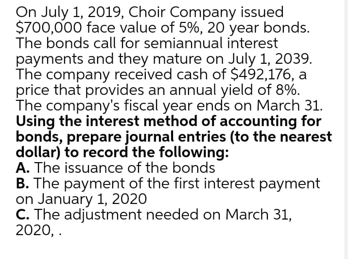 On July 1, 2019, Choir Company issued
$700,000 face value of 5%, 20 year bonds.
The bonds call for semiannual interest
payments and they mature on July 1, 2039.
The company received cash of $492,176, a
price that provides an annual yield of 8%.
The company's fiscal year ends on March 31.
Using the interest method of accounting for
bonds, prepare journal entries (to the nearest
dollar) to record the following:
A. The issuance of the bonds
B. The payment of the first interest payment
on January 1, 2020
C. The adjustment needed on March 31,
2020, .
