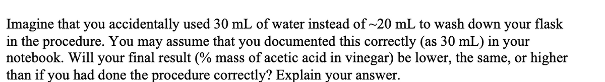 Imagine that you accidentally used 30 mL of water instead of ~20 mL to wash down your flask
in the procedure. You may assume that you documented this correctly (as 30 mL) in
notebook. Will your final result (% mass of acetic acid in vinegar) be lower, the same, or higher
than if you had done the procedure correctly? Explain your answer.
your
