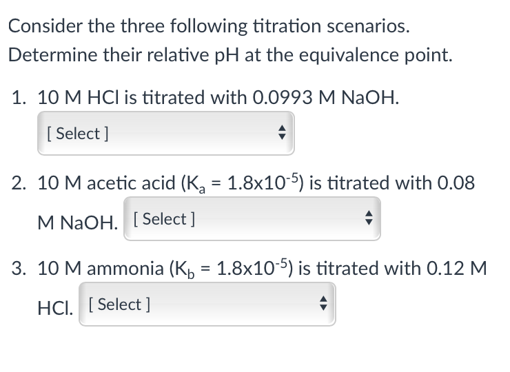 Consider the three following titration scenarios.
Determine their relative pH at the equivalence point.
1. 10 M HCI is titrated with 0.0993 M NaOH.
[ Select ]
2. 10 M acetic acid (K, = 1.8x10-5) is titrated with 0.08
M NaOH. [Select ]
3. 10 M ammonia (K, = 1.8x10-5) is titrated with 0.12 M
HCI. [ Select ]
