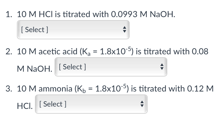 1. 10 M HCI is titrated with 0.0993 M NaOH.
[ Select ]
2. 10 M acetic acid (K, = 1.8x10-5) is titrated with 0.08
M NaOH. [ Select ]
3. 10 M ammonia (K, = 1.8x105) is titrated with 0.12 M
HCI. [Select ]
