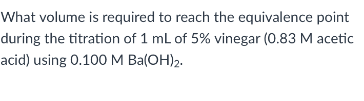 What volume is required to reach the equivalence point
during the titration of 1 mL of 5% vinegar (0.83 M acetic
acid) using 0.100 M Ba(OH)2.
