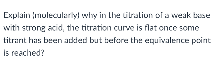 Explain (molecularly) why in the titration of a weak base
with strong acid, the titration curve is flat once some
titrant has been added but before the equivalence point
is reached?
