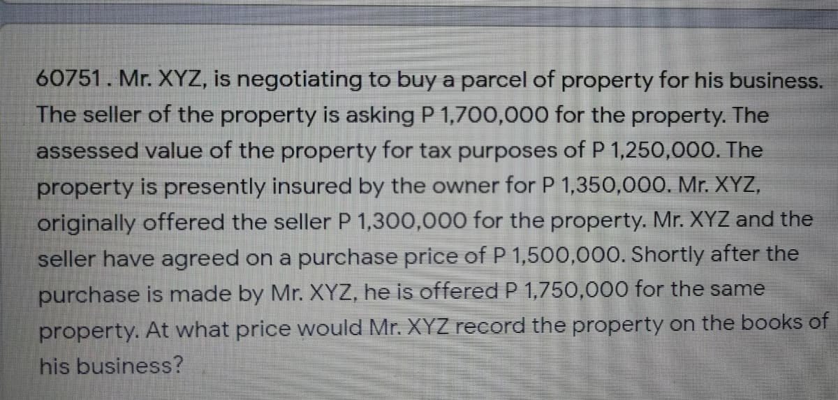 60751. Mr. XYZ, is negotiating to buy a parcel of property for his business.
The seller of the property is asking P 1,700,000 for the property. The
assessed value of the property for tax purposes of P 1,250,000. The
property is presently insured by the owner for P 1,350,000. Mr. XYZ,
originally offered the seller P 1,300,000 for the property. Mr. XYZ and the
seller have agreed on a purchase price of P 1,500,000. Shortly after the
purchase is made by Mr. XYZ, he is offered P 1,750,000 for the same
property. At what price would Mr. XYZ record the property on the books of
his business?
