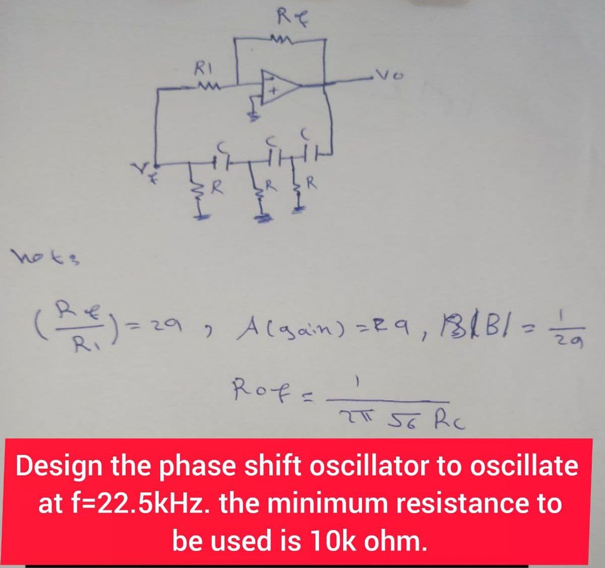 hots
RI
Re
R
Vo
(Re) = 29, A (gain) = 29, 181B/= 12/0
Rof=
2T 56 Rc
Design the phase shift oscillator to oscillate
at f=22.5kHz. the minimum resistance to
be used is 10k ohm.