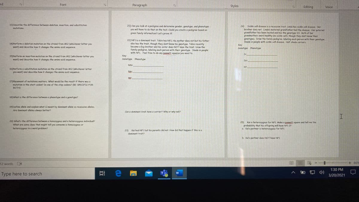 rd
Font
Paragraph
Styles
Editing
Voice
13)Describe the difference between deletion, insertion, and substitution
21) Can you look at a pedigree and determine gender, genotype, and phenotype -
you will have to do that on the test. Could you create a pedigree based on
24)
Sickle cell disease is a recessive trait. Linda has sickle cell disease. Her
brother does not. Linda's maternal grandfather had the disease. Her paternal
grandfather has been tested and has the genotype 55. Both of her
grandmothers were healthy (no sickle cell). though they don't know their
genotypes. Draw the family pedigree, labeling each person with their genotype.
Shade in people with sickle cell disease. Half shade carriers.
Key
Genotype Phenotype
mutations
given family information? Let's prove it!
22) NF1 is a dominant trait. Tobin has NF1. His mother does not but his father
also has the trait, though they don't know his genotype. Tobin recently
became a big brother and his sister does NOT have the trait. Draw the
family pedigree., labeling each person with their genotype. Shade in people
with NF1 Feel free to do any pungett squares you need to.
14)Perform a deletion mutation on the strand from #12 (whichever letter you
want) and describe how it changes the amino acid sequence.
5=
15) Perform an insertion mutation on the strand from #12 (whichever letter you
want) and describe how it changes the amino acid sequence.
Key:
Genotype Phenotype
Ss=
NN=
16)Perform a substitution mutation on the strand from #12 (whichever letter
you want) and describe how it changes the amino acid sequence.
17)Placement of mutations matters. What would be the result if there was a
mutation in the start codon? In one of the stop codons? (BE SPECIFIC FOR
BOTH)
18)What is the difference between a phenotype and a genotype?
19) Define allele and explain what is meant by dominant allele vs recessive alleles.
Are dominant alleles always better?
Can a dominant trait have a carrier? Why or why not?
20) What's the difference between a homozygous and a heterozygous individual?
What are some clues that might tell you sameone is homozygous or
Kai is heterozygous for NF1 Make a pungett square and tell me the
probability that his offspring will have NF1 IF:
a Kai's partner is heterozygous for NF1
25)
heterozygous in a word problem?
23)
Kai had NF1 but his parents did not. How did that happen if this is a
dominant trait?
b. Kai's partmer does NOT have NF1
12 words L*
+ 46%
1:30 PM
Type here to search
3/20/2021
