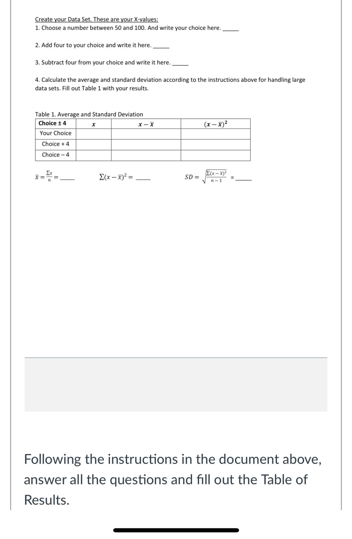 Create your Data Set. These are your X-values:
1. Choose a number between 50 and 100. And write your choice here.
2. Add four to your choice and write it here.
3. Subtract four from your choice and write it here.
4. Calculate the average and standard deviation according to the instructions above for handling large
data sets. Fill out Table 1 with your results.
Table 1. Average and Standard Deviation
(x – x)²
Choice t 4
Your Choice
Choice + 4
Choice – 4
Ex
E(x – x)²
E(x – x)² =
SD =
%3D
n- 1
Following the instructions in the document above,
answer all the questions and fill out the Table of
Results.
