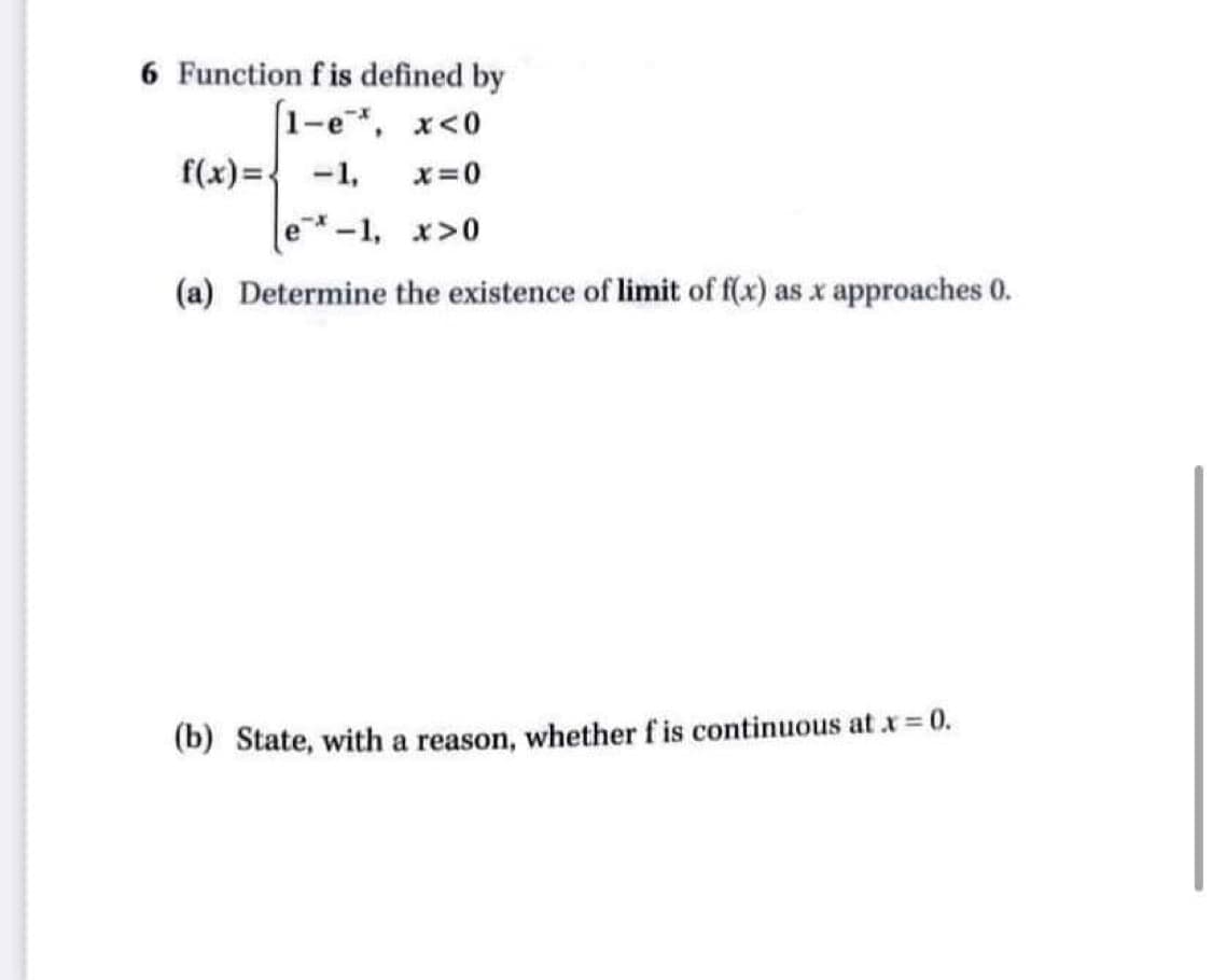 6 Function f is defined by
[1-e, x<0
f(x) = -1,
x=0
e-1, x>0
(a) Determine the existence of limit of f(x) as x approaches 0.
(b) State, with a reason, whether f is continuous at x = 0.
