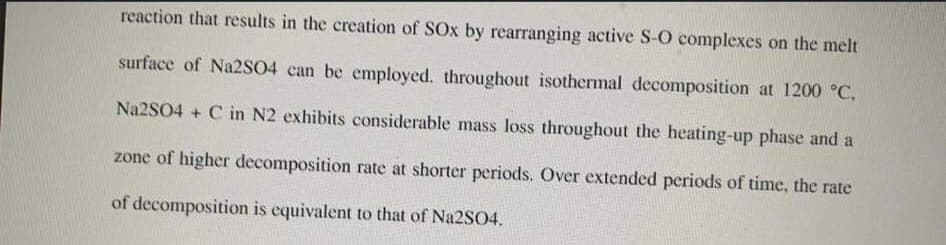 reaction that results in the creation of SOx by rearranging active S-O complexes on the melt
surface of Na2SO4 can be employed. throughout isothermal decomposition at 1200 °C.
Na2SO4 + C in N2 exhibits considerable mass loss throughout the heating-up phase and a
zone of higher decomposition rate at shorter periods. Over extended periods of time, the rate
of decomposition is equivalent to that of Na2SO4.