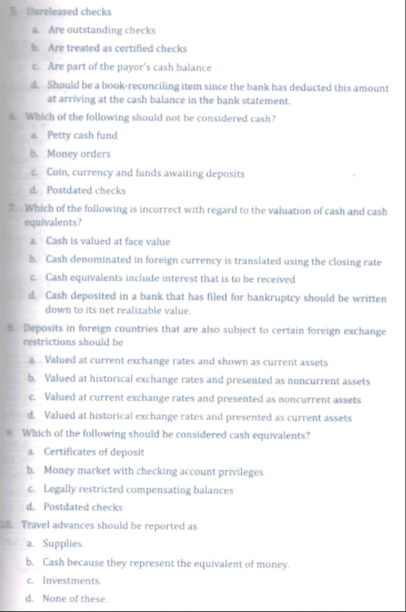 5. Unreleased checks
a Are outstanding checks
b. Are treated as certified checks
c. Are part of the payor's cash balance
d. Should be a book-reconciling item since the bank has deducted this amount
at arriving at the cash balance in the bank statement.
Which of the following should not be considered cash?
a. Petty cash fund
b. Money orders
c Coin, currency and funds awaiting deposits
d. Postdated checks
7. Which of the following is incorrect with regard to the valuation of cash and cash
equivalents?
a. Cash is valued at face value
b. Cash denominated in foreign currency is translated using the closing rate
c. Cash equivalents include interest that is to be received
d. Cash deposited in a bank that has filed for bankruptcy should be written
down to its net realizable value.
Deposits in foreign countries that are also subject to certain foreign exchange
restrictions should be
a. Valued at current exchange rates and shown as current assets
b. Valued at historical exchange rates and presented as noncurrent assets
c. Valued at current exchange rates and presented as noncurrent assets
d. Valued at historical exchange rates and presented as current assets
s. Which of the following should be considered cash equivalents?
a. Certificates of deposit
b. Money market with checking account privileges
c. Legally restricted compensating balances
d. Postdated checks-
10. Travel advances should be reported as
a. Supplies.
b. Cash because they represent the equivalent of money.
c. Investments.
d. None of these.