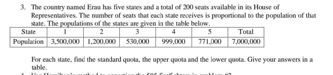 3. The country named Erau has five states and a total of 200 seats available in its House of
Representatives. The number of seats that each state receives is proportional to the population of that
state. The populations of the states are given in the table below.
1
2
3
4
3,500,000 1,200,000
530,000
999,000
State
Population
5
771,000
595 . Ech
For each state, find the standard quota, the upper quota and the lower quota. Give your answers in a
table.
I. II
Total
7,000,000
klam H