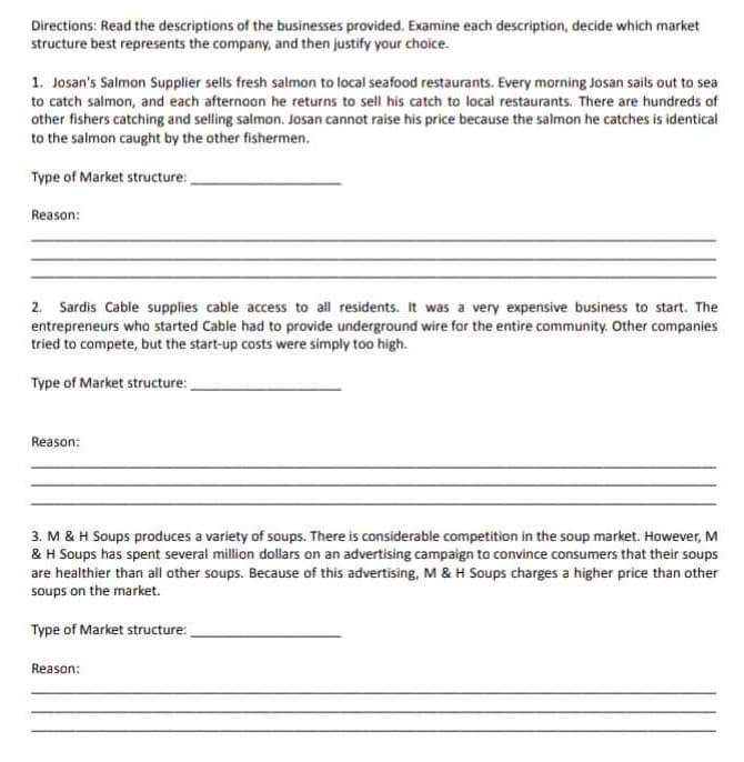 Directions: Read the descriptions of the businesses provided. Examine each description, decide which market
structure best represents the company, and then justify your choice.
1. Josan's Salmon Supplier sells fresh salmon to local seafood restaurants. Every morning Josan sails out to sea
to catch salmon, and each afternoon he returns to sell his catch to local restaurants. There are hundreds of
other fishers catching and selling salmon. Josan cannot raise his price because the salmon he catches is identical
to the salmon caught by the other fishermen.
Type of Market structure:
Reason:
2. Sardis Cable supplies cable access to all residents. It was a very expensive business to start. The
entrepreneurs who started Cable had to provide underground wire for the entire community. Other companies
tried to compete, but the start-up costs were simply too high.
Type of Market structure:
Reason:
3. M & H Soups produces a variety of soups. There is considerable competition in the soup market. However, M
& H Soups has spent several million dollars on an advertising campaign to convince consumers that their soups
are healthier than all other soups. Because of this advertising, M & H Soups charges a higher price than other
soups on the market.
Type of Market structure:
Reason: