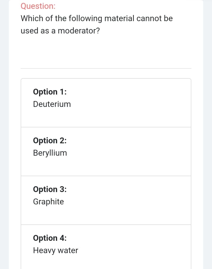 Question:
Which of the following material cannot be
used as a moderator?
Option 1:
Deuterium
Option 2:
Beryllium
Option 3:
Graphite
Option 4:
Heavy water
