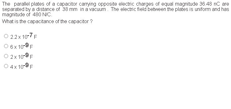 The parallel plates of a capacitor carrying opposite electric charges of equal magnitude 36.48 nC are
separated by a distance of 38 mm in a vacuum. The electric field between the plates is uniform and has
magnitude of 480 N/C.
What is the capacitance of the capacitor ?
O 2.2 x 10-7 F
O 6x 10-9 F
O 2x 10-9 F
O 4x 10-9 F
