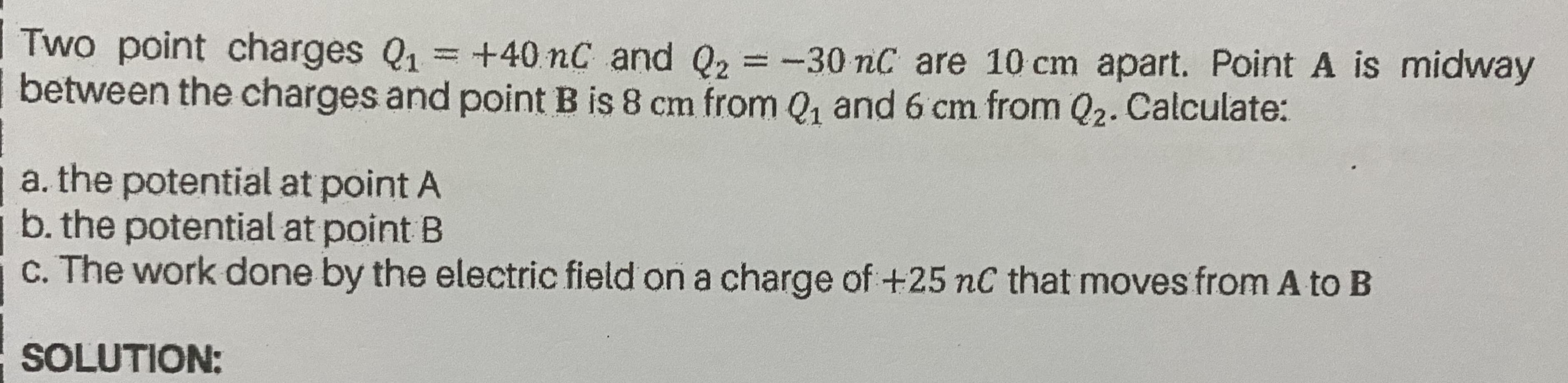 Two point charges Q1
between the charges and point B is 8 cm from Q, and 6 cm from Q2. Calculate:
= +40 nC and Q2 = -30 nC are 10 cm apart. Point A is midway
%3D
a. the potential at point A
b. the potential at point B
C. The work done by the electric field on a charge of+25 nC that moves from A to B
