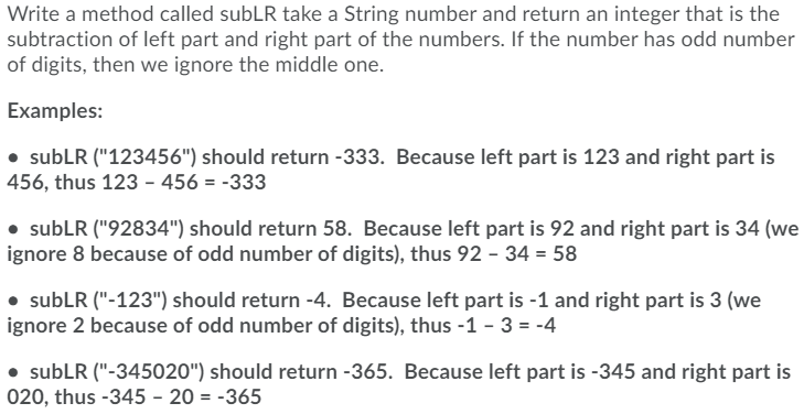 Write a method called subLR take a String number and return an integer that is the
subtraction of left part and right part of the numbers. If the number has odd number
of digits, then we ignore the middle one.
Examples:
• subLR ("123456") should return -333. Because left part is 123 and right part is
456, thus 123 - 456 = -333
• subLR ("92834") should return 58. Because left part is 92 and right part is 34 (we
ignore 8 because of odd number of digits), thus 92 - 34 = 58
• subLR ("-123") should return -4. Because left part is -1 and right part is 3 (we
ignore 2 because of odd number of digits), thus -1 - 3 = -4
subLR ("-345020") should return -365. Because left part is -345 and right part is
020, thus -345 - 20 = -365
