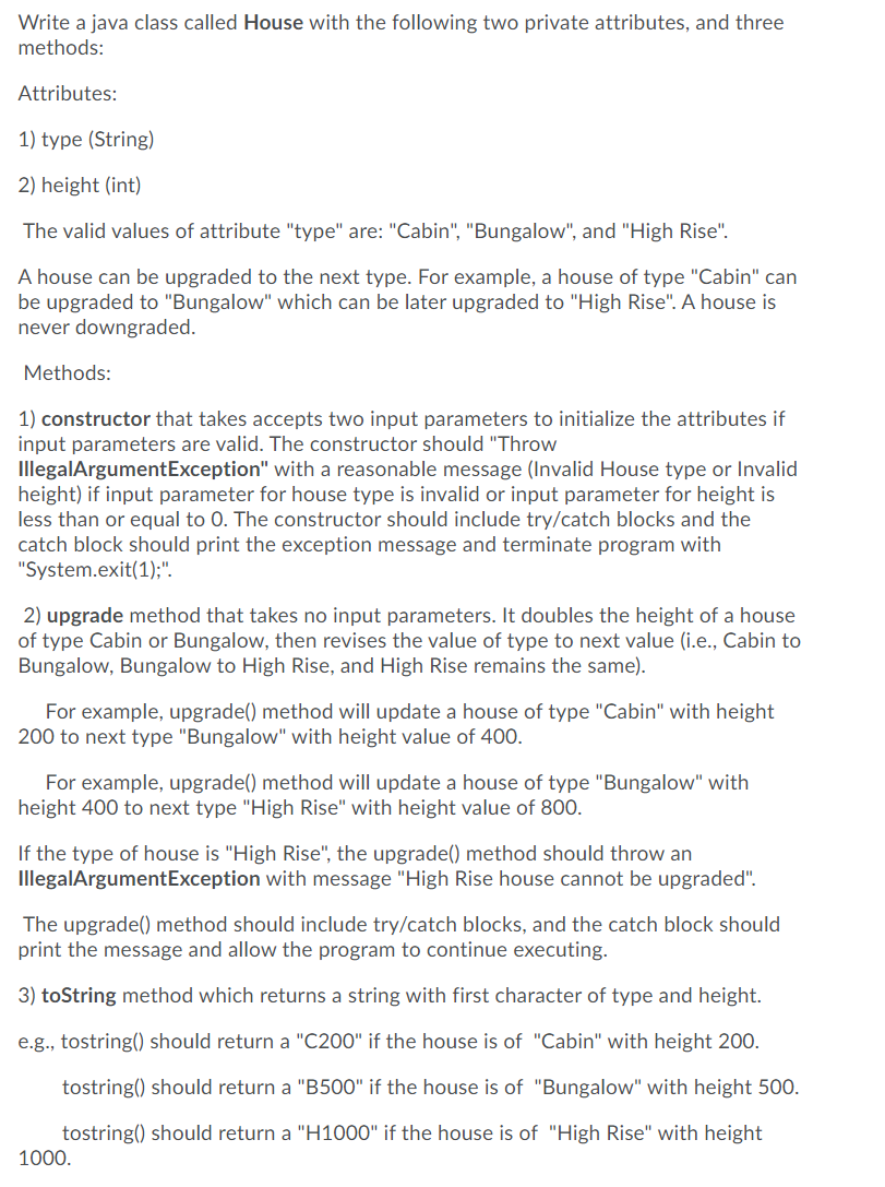 Write a java class called House with the following two private attributes, and three
methods:
Attributes:
1) type (String)
2) height (int)
The valid values of attribute "type" are: "Cabin", "Bungalow", and "High Rise".
A house can be upgraded to the next type. For example, a house of type "Cabin" can
be upgraded to "Bungalow" which can be later upgraded to "High Rise". A house is
never downgraded.
Methods:
1) constructor that takes accepts two input parameters to initialize the attributes if
input parameters are valid. The constructor should "Throw
IllegalArgumentException" with a reasonable message (Invalid House type or Invalid
height) if input parameter for house type is invalid or input parameter for height is
less than or equal to 0. The constructor should include try/catch blocks and the
catch block should print the exception message and terminate program with
"System.exit(1);".
2) upgrade method that takes no input parameters. It doubles the height of a house
of type Cabin or Bungalow, then revises the value of type to next value (i.e., Cabin to
Bungalow, Bungalow to High Rise, and High Rise remains the same).
For example, upgrade() method will update a house of type "Cabin" with height
200 to next type "Bungalow" with height value of 400.
For example, upgrade() method will update a house of type "Bungalow" with
height 400 to next type "High Rise" with height value of 800.
If the type of house is "High Rise", the upgrade() method should throw an
IllegalArgumentException with message "High Rise house cannot be upgraded".
The upgrade() method should include try/catch blocks, and the catch block should
print the message and allow the program to continue executing.
3) toString method which returns a string with first character of type and height.
e.g., tostring() should return a "C200" if the house is of "Cabin" with height 200.
tostring() should return a "B500" if the house is of "Bungalow" with height 500.
tostring() should return a "H1000" if the house is of "High Rise" with height
1000.
