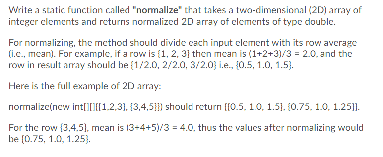 Write a static function called "normalize" that takes a two-dimensional (2D) array of
integer elements and returns normalized 2D array of elements of type double.
For normalizing, the method should divide each input element with its row average
(i.e., mean). For example, if a row is {1, 2, 3} then mean is (1+2+3)/3 = 2.0, and the
row in result array should be {1/2.0, 2/2.0, 3/2.0} i.e., {0.5, 1.0, 1.5}.
Here is the full example of 2D array:
normalize(new int[][]{{1,2,3}, {3,4,5}}) should return {{0.5, 1.0, 1.5}, {0.75, 1.0, 1.25}}.
For the row {3,4,5}, mean is (3+4+5)/3 = 4.0, thus the values after normalizing would
be {0.75, 1.0, 1.25}.
