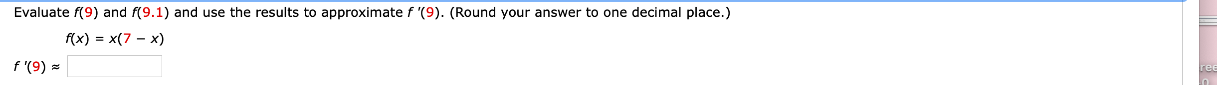 Evaluate f(9) and f(9.1) and use the results to approximate f '(9). (Round your answer to one decimal place.)
f(x) = x(7 – x)
f '(9) -
