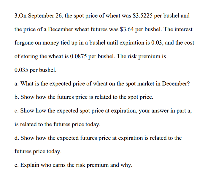 3,On September 26, the spot price of wheat was $3.5225 per bushel and
the price of a December wheat futures was $3.64 per bushel. The interest
forgone on money tied up in a bushel until expiration is 0.03, and the cost
of storing the wheat is 0.0875 per bushel. The risk premium is
0.035 per bushel.
a. What is the expected price of wheat on the spot market in December?
b. Show how the futures price is related to the spot price.
c. Show how the expected spot price at expiration, your answer in part a,
is related to the futures price today.
d. Show how the expected futures price at expiration is related to the
futures price today.
e. Explain who earns the risk premium and why.