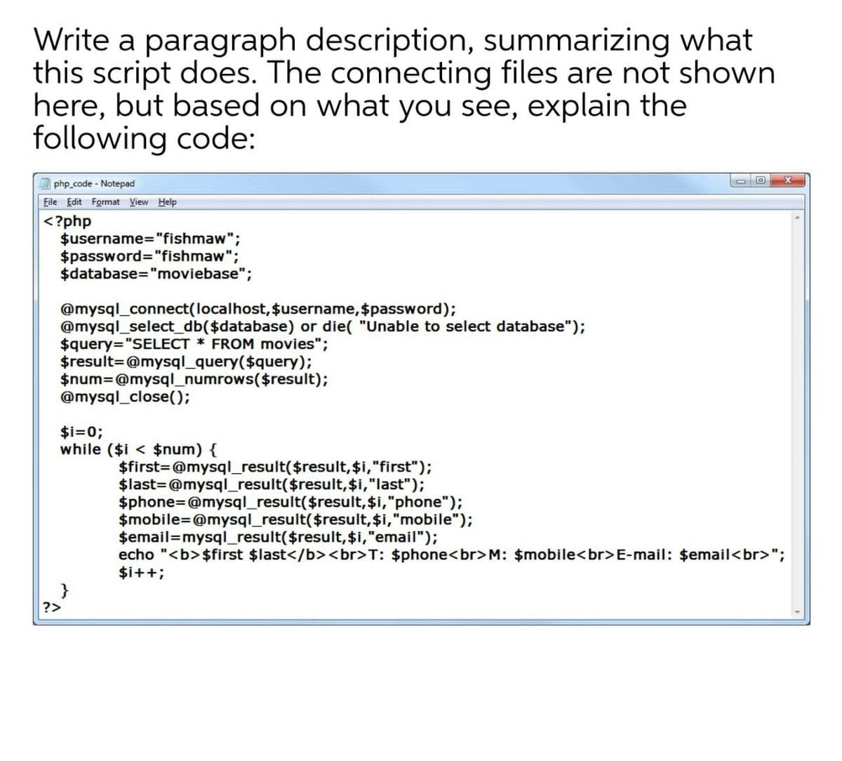 Write a paragraph description, summarizing what
this script does. The connecting files are not shown
here, but based on what you see, explain the
following code:
php code - Notepad
Eile Edit Format View Help
<?php
$username="fishmaw";
$password="fishmaw";
$database="moviebase";
@mysql_connect(localhost, $username, $password);
@mysql_select_db($database) or die( "Unable to select database");
$query="SELECT * FROM movies";
$result=@mysql_query($query);
$num=@mysql_numrows($result);
@mysql_close();
$i=0;
while ($i < $num) {
$first=@mysql_result($result, $i,"first");
$last=@mysql_result($result,$i,"last");
$phone=@mysql_result($result,$i,"phone");
$mobile=@mysql_result($result,$i,"mobile");
$email=mysql_result($result, $i,"email");
echo "<b> $first $last</b><br>T: $phone<br> M: $mobile<br>E-mail: $email<br>";
$i++;
?>
