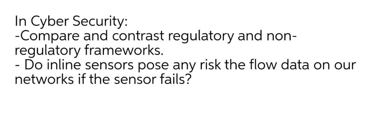 In Cyber Security:
-Compare and contrast regulatory and non-
regulatory frameworks.
- Do inline sensors pose any risk the flow data on our
networks if the sensor fails?
