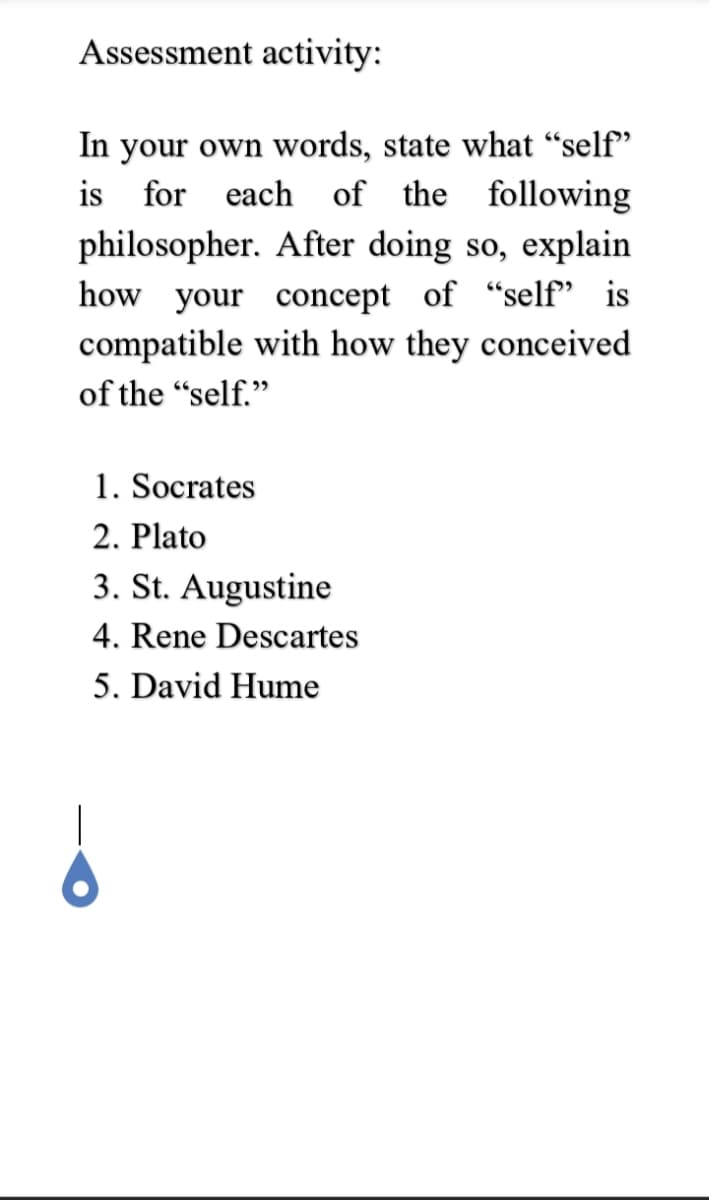 Assessment activity:
In your own words, state what “self"
is for each of the following
philosopher. After doing so, explain
how your concept of "self" is
compatible with how they conceived
of the "self."
1. Socrates
2. Plato
3. St. Augustine
4. Rene Descartes
5. David Hume
