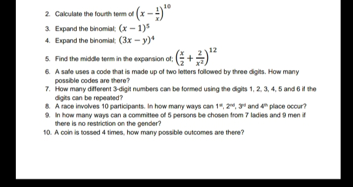 «(x - })ª
2. Calculate the fourth term of
3. Expand the binomial; (x – 1)5
4. Expand the binomial; (3x – y)*
12
5. Find the middle term in the expansion of;
6. A safe uses a code that is made up of two letters followed by three digits. How many
possible codes are there?
7. How many different 3-digit numbers can be formed using the digits 1, 2, 3, 4, 5 and 6 if the
digits can be repeated?
8. A race involves 10 participants. In how many ways can 14, 2nd, 3rd and 4th place occur?
9. In how many ways can a committee of 5 persons be chosen from 7 ladies and 9 men if
there is no restriction on the gender?
10. A coin is tossed 4 times, how many possible outcomes are there?
