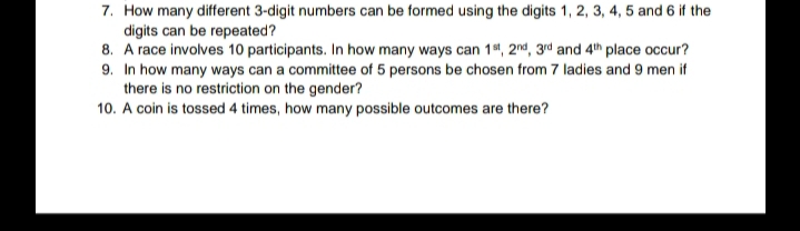 7. How many different 3-digit numbers can be formed using the digits 1, 2, 3, 4, 5 and 6 if the
digits can be repeated?
8. A race involves 10 participants. In how many ways can 1%, 2nd, 3rd and 4th place occur?
9. In how many ways can a committee of 5 persons be chosen from 7 ladies and 9 men if
there is no restriction on the gender?
10. A coin is tossed 4 times, how many possible outcomes are there?
