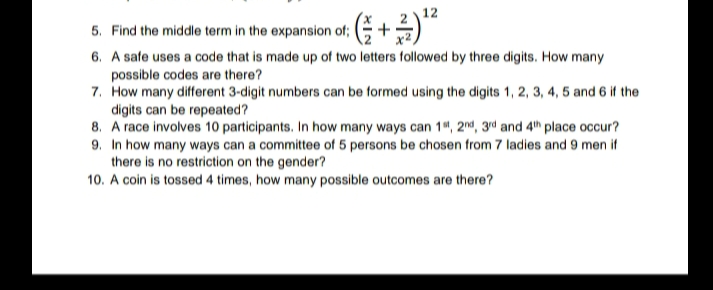 12
5. Find the middle term in the expansion of;
6. A safe uses a code that is made up of two letters followed by three digits. How many
possible codes are there?
7. How many different 3-digit numbers can be formed using the digits 1, 2, 3, 4, 5 and 6 if the
digits can be repeated?
8. A race involves 10 participants. In how many ways can 1", 2ª, 3rd and 4th place occur?
9. In how many ways can a committee of 5 persons be chosen from 7 ladies and 9 men if
there is no restriction on the gender?
10. A coin is tossed 4 times, how many possible outcomes are there?
