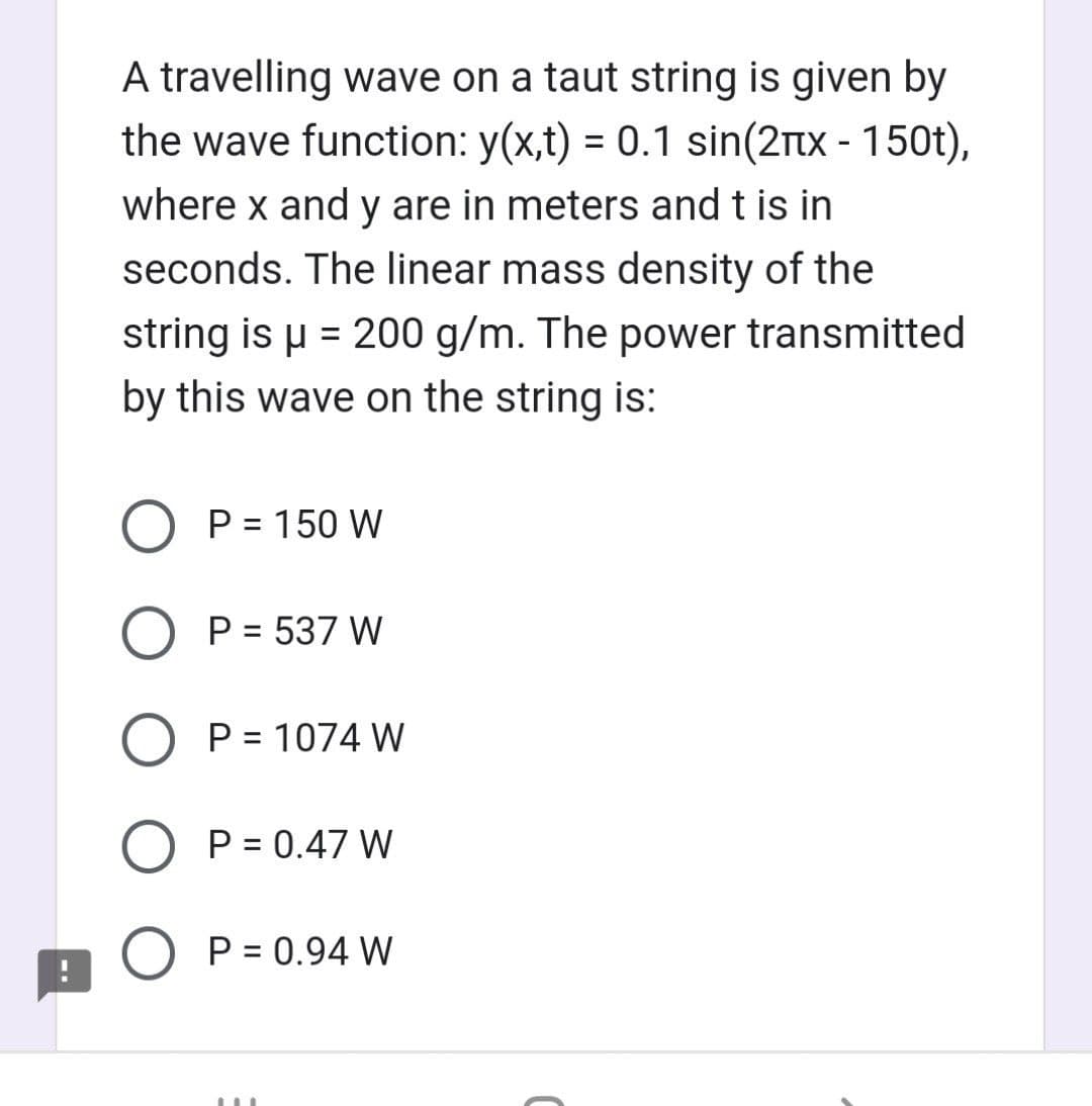 !
A travelling wave on a taut string is given by
the wave function: y(x,t) = 0.1 sin(2+x - 150t),
where x and y are in meters and t is in
seconds. The linear mass density of the
string is μ = 200 g/m. The power transmitted
by this wave on the string is:
O P = 150 W
O P = 537 W
O P = 1074 W
O P = 0.47 W
P = 0.94 W
M