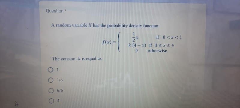 Question *
A random variable X has the probability density function
1
Z*
The constant k is equal to:
01
1/6
6/5
f(x) =
4
if 0<x< 1
k (4-x) if 1≤x≤4
0 otherwise