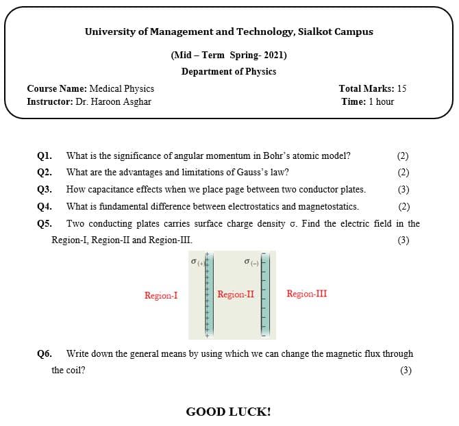University of Management and Technology, Sialkot Campus
(Mid – Term Spring- 2021)
Department of Physics
Course Name: Medical Physics
Instructor: Dr. Haroon Asghar
Total Marks: 15
Time: 1 hour
Q1.
What is the significance of angular momentum in Bohr's atomic model?
(2)
Q2. What are the advantages and limitations of Gauss's law?
Q3. How capacitance effects when we place page between two conductor plates.
Q4. What is fundamental difference between electrostatics and magnetostatics.
Q5. Two conducting plates carries surface charge density o. Find the electric field in the
(2)
(3)
(2)
Region-I, Region-II and Region-II.
(3)
Region-I
Region-II
Region-III
Q6. Write down the general means by using which we can change the magnetic flux through
the coil?
(3)
GOOD LUCK!
