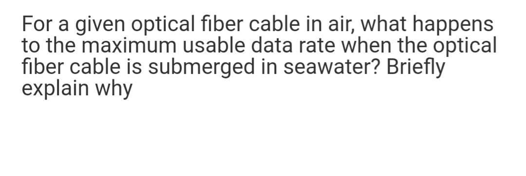 For a given optical fiber cable in air, what happens
to the maximum usable data rate when the optical
fiber cable is submerged in seawater? Briefly
explain why
