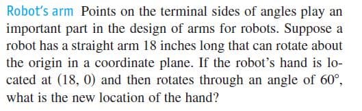 Robot's arm Points on the terminal sides of angles play an
important part in the design of arms for robots. Suppose a
robot has a straight arm 18 inches long that can rotate about
the origin in a coordinate plane. If the robot's hand is lo-
cated at (18, 0) and then rotates through an angle of 60°,
what is the new location of the hand?
