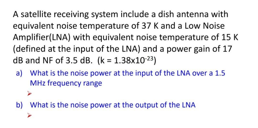 A satellite receiving system include a dish antenna with
equivalent noise temperature of 37 K and a Low Noise
Amplifier(LNA) with equivalent noise temperature of 15 K
(defined at the input of the LNA) and a power gain of 17
dB and NF of 3.5 dB. (k = 1.38x10-23)
a) What is the noise power at the input of the LNA over a 1.5
MHz frequency range
b) What is the noise power at the output of the LNA
