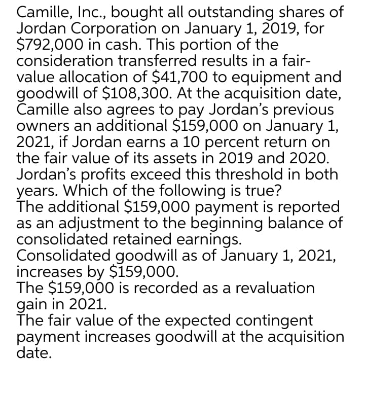 Camille, Inc., bought all outstanding shares of
Jordan Corporation on January 1, 2019, for
$792,000 in cash. This portion of the
consideration transferred results in a fair-
value allocation of $41,700 to equipment and
goodwill of $108,300. At the acquisition date,
Camille also agrees to pay Jordan's previous
owners an additional $159,000 on January 1,
2021, if Jordan earns a 10 percent return on
the fair value of its assets in 2019 and 2020.
Jordan's profits exceed this threshold in both
years. Which of the following is true?
The additional $159,000 payment is reported
as an adjustment to the beginning balance of
consolidated retained earnings.
Consolidated goodwill as of January 1, 2021,
increases by $159,000.
The $159,000 is recorded as a revaluation
gain in 2021.
The fair value of the expected contingent
payment increases goodwill at the acquisition
date.
