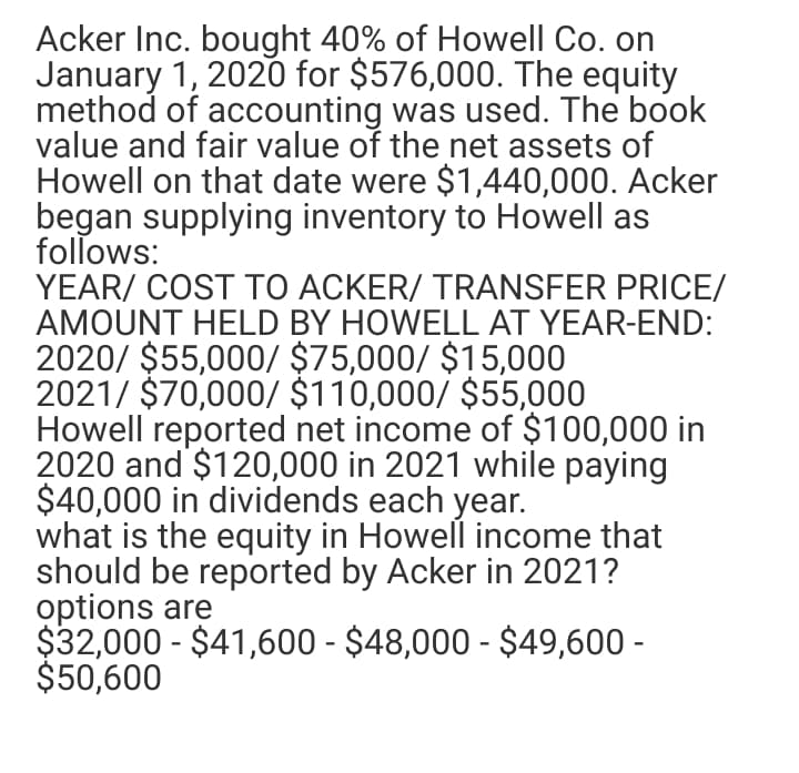 Acker Inc. bought 40% of Howell Co. on
January 1, 2020 for $576,000. The equity
method of accounting was used. The book
value and fair value of the net assets of
Howell on that date were $1,440,000. Acker
began supplying inventory to Howell as
follows:
YEAR/ COST TO ACKER/ TRANSFER PRICE/
AMOUNT HELD BY HOWELL AT YEAR-END:
2020/ $55,000/ $75,000/ $15,000
2021/ $70,000/ $110,000/ $55,000
Howell reported net income of $100,000 in
2020 and $120,000 in 2021 while paying
$40,000 in dividends each year.
what is the equity in Howell income that
should be reported by Acker in 2021?
options are
$32,000 - $41,600 - $48,000 - $49,600 -
$50,600
