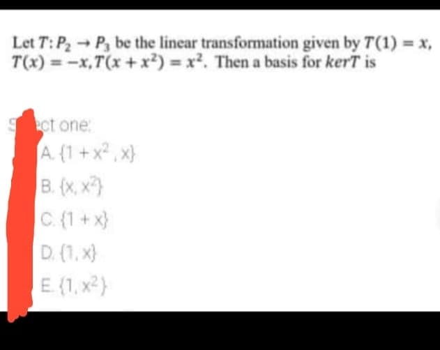 Let T: P2 P, be the linear transformation given by T(1) = x,
T(x) = -x,T(x +x²) = x². Then a basis for kerT is
%3D
ct one:
A. (1 +x , x}
B. (x, x)
C. (1 + x}
D. (1, x}
E (1, x2}
