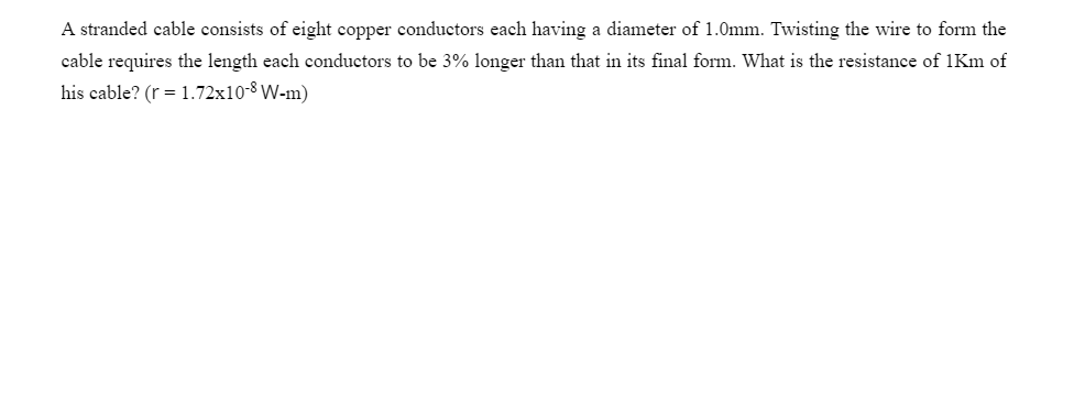 A stranded cable consists of eight copper conductors each having a diameter of 1.0mm. Twisting the wire to form the
cable requires the length each conductors to be 3% longer than that in its final form. What is the resistance of 1Km of
his cable? (r = 1.72x10-8 W-m)