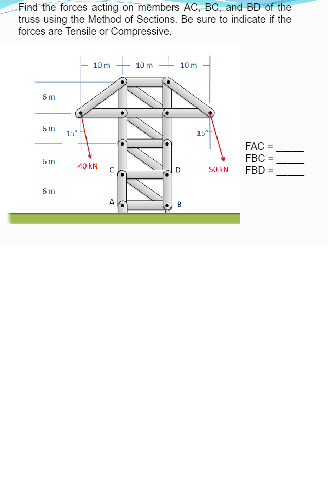 Find the forces acting on members AC, BC, and BD of the
truss using the Method of Sections. Be sure to indicate if the
forces are Tensile or Compressive.
6 m
6m
6 m
6 m
15°
10 m
40 KN
10 m
10 m
D
B
15°
50 kN
FAC =
FBC =
FBD =