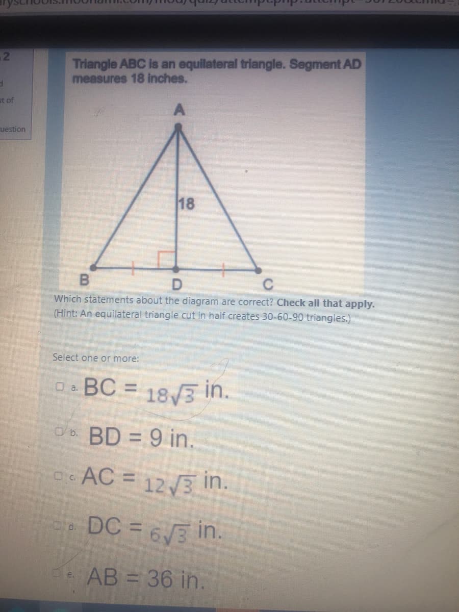 Triangle ABC is an equilateral triangle. Segment AD
measures 18 inches.
at of
uestion
18
B
Which statements about the diagram are correct? Check all that apply.
(Hint: An equilateral triangle cut in half creates 30-60-90 triangles.)
Select one or more:
O. BC = 18/3 in.
O a.
%3D
ob. BD = 9 in.
0. AC = 123 in.
DC = 63 in.
O d.
%3D
AB = 36 in.
e.
