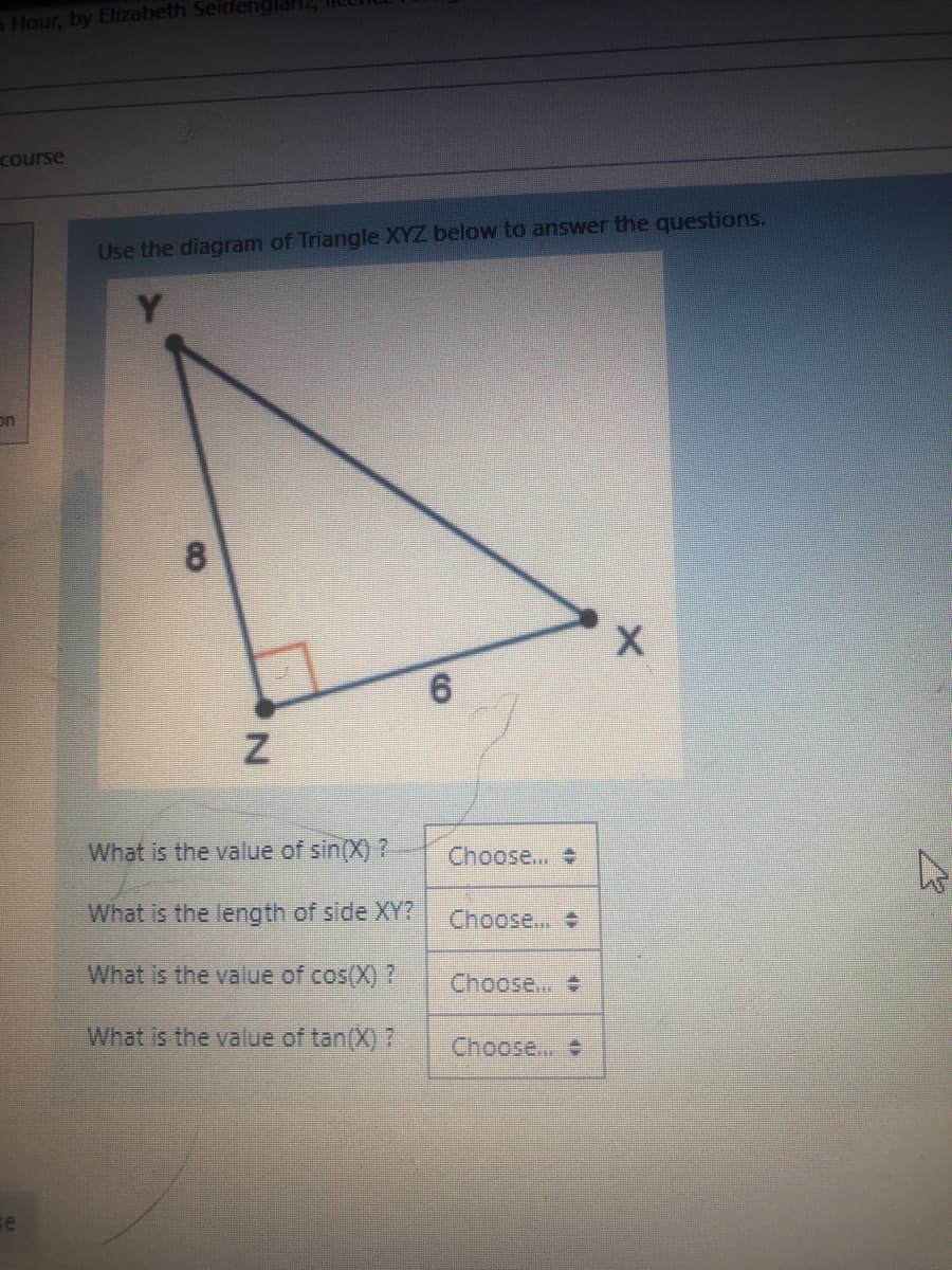 Hour, by Elizabeth Seide
course
Use the diagram of Triangle XYZ below to answer the questions.
Y
en
What is the value of sin(X) ?
Choose...
What is the length of side XY?
Choose..
What is the value of cos(X) ?
Choose..
What is the value of tan(X) ?
Choose..

