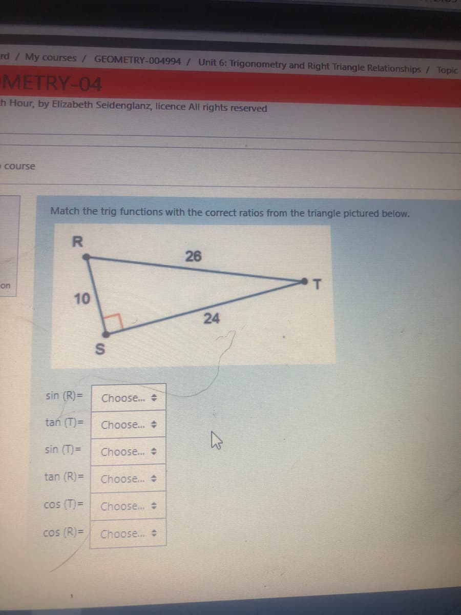 rd / My courses / GEOMETRY-004994/ Unit 6: Trigonometry and Right Triangle Relationships / Topic
METRY-04
h Hour, by Elizabeth Seidenglanz, licence All rights reserved
course
Match the trig functions with the correct ratios from the triangle pictured below.
R
26
on
10
S
sin (R)=
Choose.
tan (T)=
Choose.. +
sin (T)=
Choose...
tan (R)=
Choose..
cos (T)=
Choose...
Cos (R)=
Choose...
24
