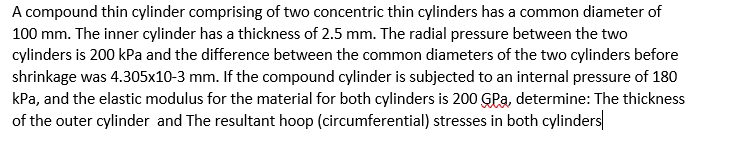 A compound thin cylinder comprising of two concentric thin cylinders has a common diameter of
100 mm. The inner cylinder has a thickness of 2.5 mm. The radial pressure between the two
cylinders is 200 kPa and the difference between the common diameters of the two cylinders before
shrinkage was 4.305x10-3 mm. If the compound cylinder is subjected to an internal pressure of 180
kPa, and the elastic modulus for the material for both cylinders is 200 GPa, determine: The thickness
of the outer cylinder and The resultant hoop (circumferential) stresses in both cylinders
