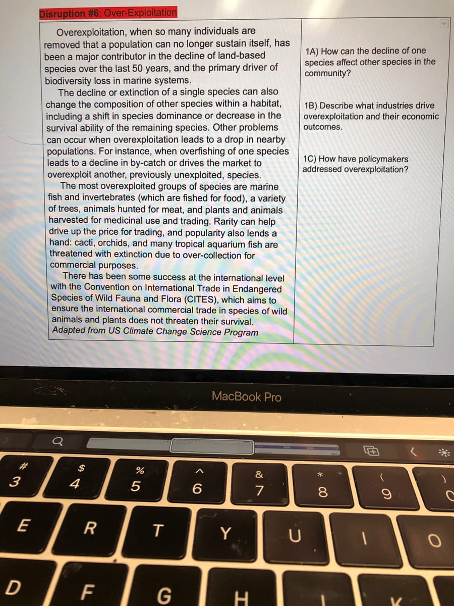 Disruption #6: Over-Exploitation
Overexploitation, when so many individuals are
removed that a population can no longer sustain itself, has
been a major contributor in the decline of land-based
species over the last 50 years, and the primary driver of
biodiversity loss in marine systems.
The decline or extinction of a single species can also
change the composition of other species within a habitat,
including a shift in species dominance or decrease in the
survival ability of the remaining species. Other problems
can occur when overexploitation leads to a drop in nearby
populations. For instance, when overfishing of one species
leads to a decline in by-catch or drives the market to
overexploit another, previously unexploited, species.
The most overexploited groups of species are marine
fish and invertebrates (which are fished for food), a variety
of trees, animals hunted for meat, and plants and animals
harvested for medicinal use and trading. Rarity can help
drive up the price for trading, and popularity also lends a
hand: cacti, orchids, and many tropical aquarium fish are
threatened with extinction due to over-collection for
commercial purposes.
There has been some success at the international level
with the Convention on International Trade in Endangered
Species of Wild Fauna and Flora (CITES), which aims to
ensure the international commercial trade in species of wild
1A) How can the decline of one
species affect other species in the
community?
1B) Describe what industries drive
overexploitation and their economic
outcomes.
1C) How have policymakers
addressed overexploitation?
animals and plants does not threaten their survival.
Adapted from US Climate Change Science Program
МacВook Pro
#3
$
&
3
4
5
6.
7
8.
E
Y
U
D
G
H
LL
