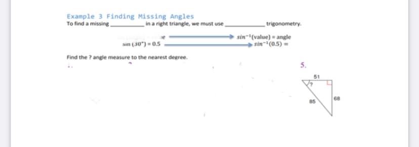 Example 3 Finding Missing Angles
To find a missing
in a right triangle, we must use
trigonometry.
sin (30") = 0.5
sin-"(value) = angle
→ sin-(0.5) =
Find the ? angle measure to the nearest degree.
5.
68
