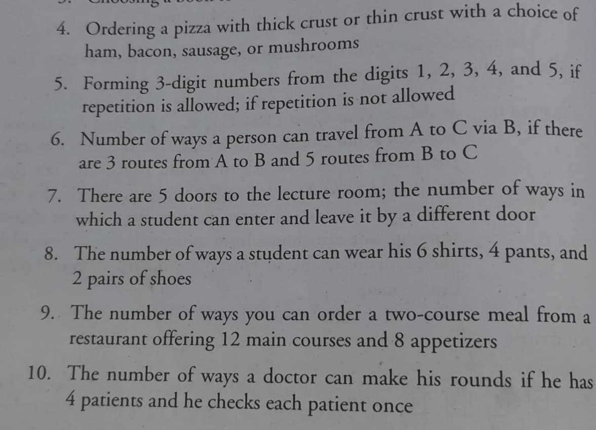 4. Ordering a pizza with thick crust or thin crust with a choice of
ham, bacon, sausage, or mushrooms
5. Forming 3-digit numbers from the digits 1, 2, 3, 4, and 5, if
repetition is allowed; if repetition is not allowed
6. Number of ways a person can travel from A to C via B, if there
are 3 routes from A to B and 5 routes from B to C
7. There are 5 doors to the lecture room; the number of
which a student can enter and leave it by a different door
ways in
8. The number of ways a stụdent can wear his 6 shirts, 4
2 pairs of shoes
pants,
and
9. The number of ways you can order a two-course meal from a
restaurant offering 12 main courses and 8 appetizers
10. The number of ways a doctor can make his rounds if he has
4 patients and he checks each patient once
